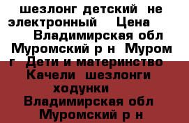 шезлонг детский (не электронный) › Цена ­ 1 800 - Владимирская обл., Муромский р-н, Муром г. Дети и материнство » Качели, шезлонги, ходунки   . Владимирская обл.,Муромский р-н